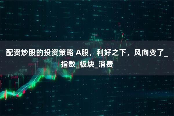 配资炒股的投资策略 A股，利好之下，风向变了_指数_板块_消费