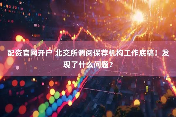 配资官网开户 北交所调阅保荐机构工作底稿！发现了什么问题？