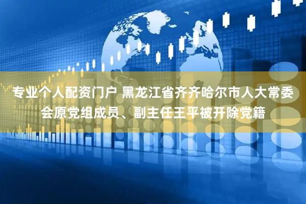 专业个人配资门户 黑龙江省齐齐哈尔市人大常委会原党组成员、副主任王平被开除党籍