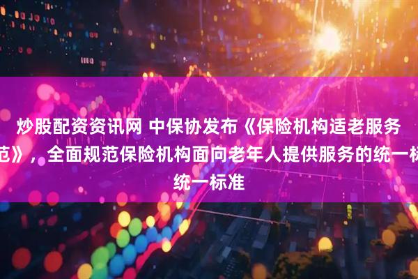炒股配资资讯网 中保协发布《保险机构适老服务规范》，全面规范保险机构面向老年人提供服务的统一标准