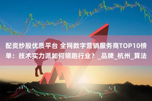 配资炒股优质平台 全网数字营销服务商TOP10榜单：技术实力派如何领跑行业？_品牌_杭州_算法