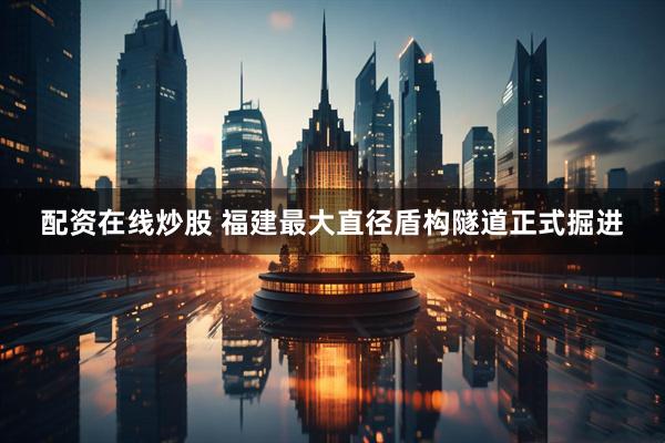 配资在线炒股 福建最大直径盾构隧道正式掘进