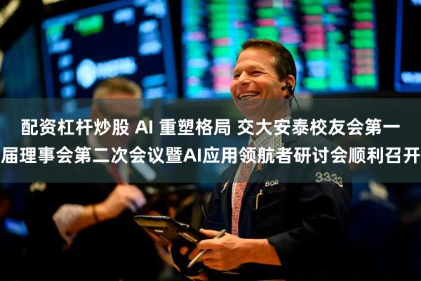 配资杠杆炒股 AI 重塑格局 交大安泰校友会第一届理事会第二次会议暨AI应用领航者研讨会顺利召开