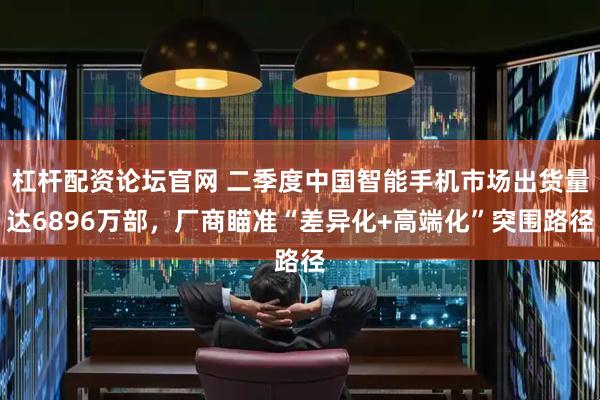 杠杆配资论坛官网 二季度中国智能手机市场出货量达6896万部，厂商瞄准“差异化+高端化”突围路径