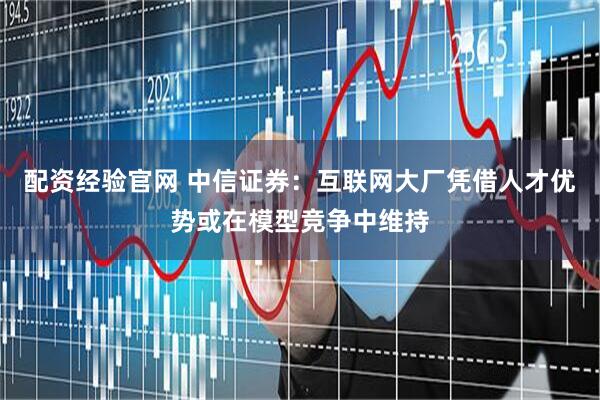 配资经验官网 中信证券：互联网大厂凭借人才优势或在模型竞争中维持