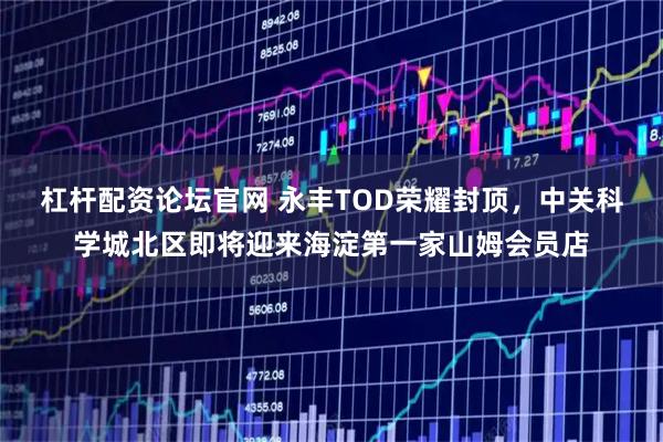 杠杆配资论坛官网 永丰TOD荣耀封顶，中关科学城北区即将迎来海淀第一家山姆会员店