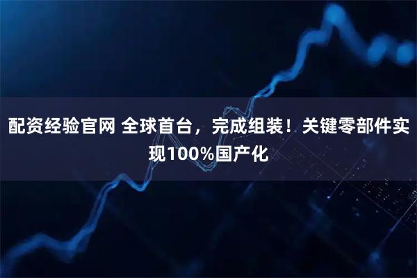 配资经验官网 全球首台，完成组装！关键零部件实现100%国产化