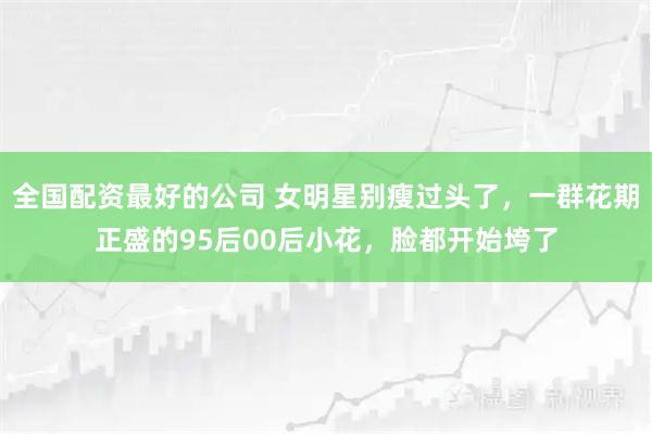 全国配资最好的公司 女明星别瘦过头了,一群花期正盛的95后00后小花,脸都开始垮了