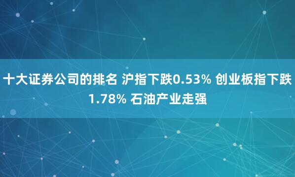 十大证券公司的排名 沪指下跌0.53% 创业板指下跌1.78% 石油产业走强