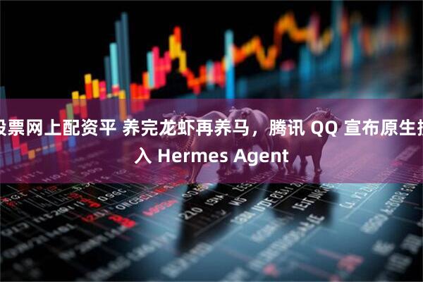 股票网上配资平 养完龙虾再养马，腾讯 QQ 宣布原生接入 Hermes Agent