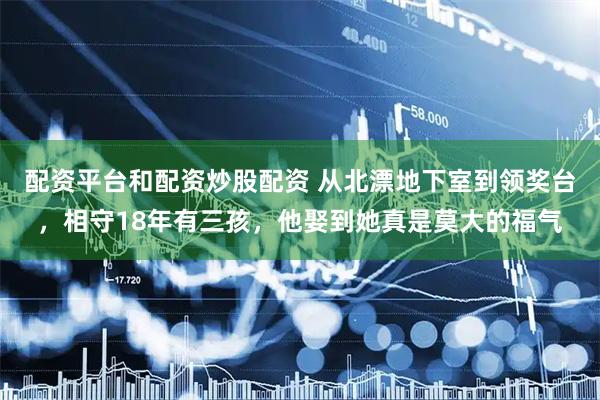 配资平台和配资炒股配资 从北漂地下室到领奖台,相守18年有三孩,他娶到她真是莫大的福气