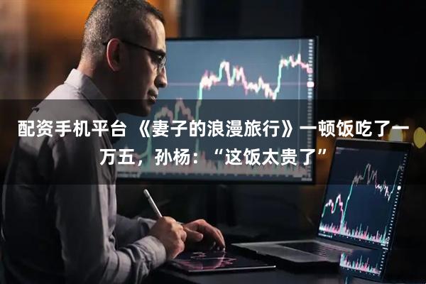 配资手机平台 《妻子的浪漫旅行》一顿饭吃了一万五,孙杨:“这饭太贵了”