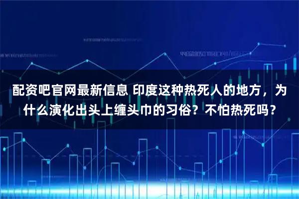 配资吧官网最新信息 印度这种热死人的地方，为什么演化出头上缠头巾的习俗？不怕热死吗？