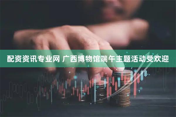 配资资讯专业网 广西博物馆端午主题活动受欢迎