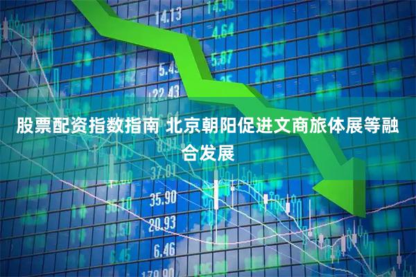股票配资指数指南 北京朝阳促进文商旅体展等融合发展
