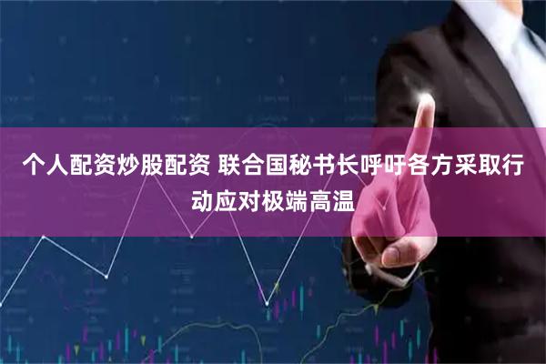 个人配资炒股配资 联合国秘书长呼吁各方采取行动应对极端高温